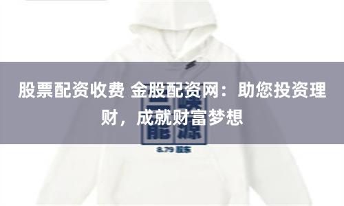 股票配资收费 金股配资网：助您投资理财，成就财富梦想