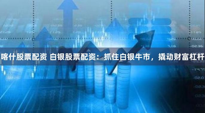 喀什股票配资 白银股票配资：抓住白银牛市，撬动财富杠杆