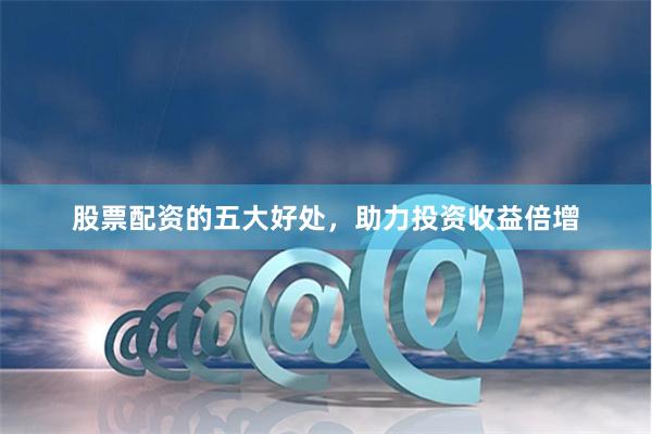 股票配资的五大好处，助力投资收益倍增