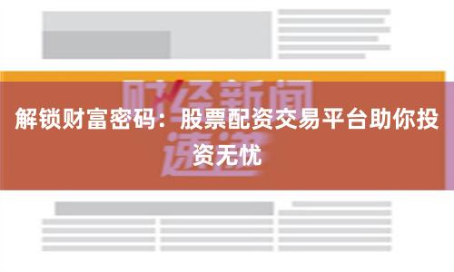 解锁财富密码：股票配资交易平台助你投资无忧